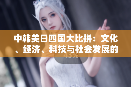中韓美日四國大比拼：文化、經(jīng)濟(jì)、科技與社會發(fā)展的綜合對比分析