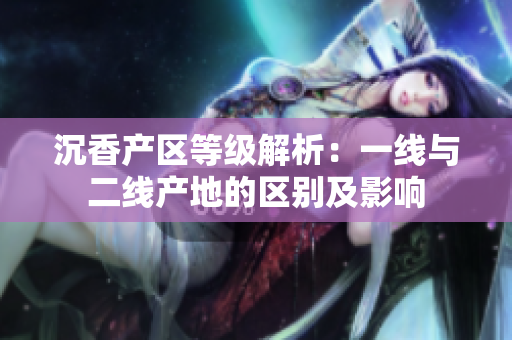 沉香產(chǎn)區(qū)等級解析：一線與二線產(chǎn)地的區(qū)別及影響