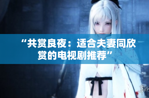“共賞良夜：適合夫妻同欣賞的電視劇推薦”