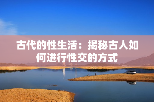 古代的性生活：揭秘古人如何進(jìn)行性交的方式