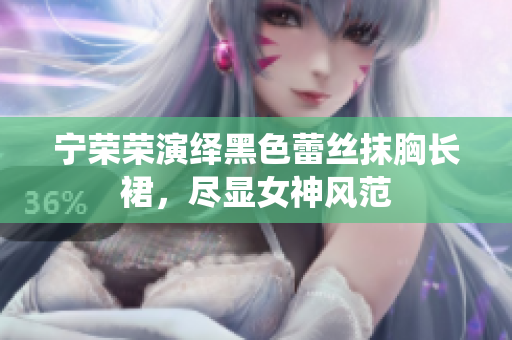 寧榮榮演繹黑色蕾絲抹胸長(zhǎng)裙，盡顯女神風(fēng)范