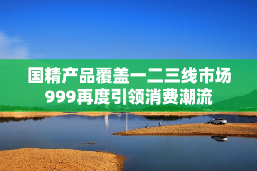 國(guó)精產(chǎn)品覆蓋一二三線(xiàn)市場(chǎng)999再度引領(lǐng)消費(fèi)潮流