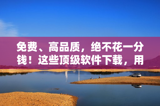 免費(fèi)、高品質(zhì)，絕不花一分錢(qián)！這些頂級(jí)軟件下載，用戶(hù)稱(chēng)其為好用無(wú)比