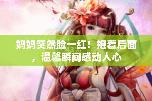 媽媽突然臉一紅！抱著后面，溫馨瞬間感動人心