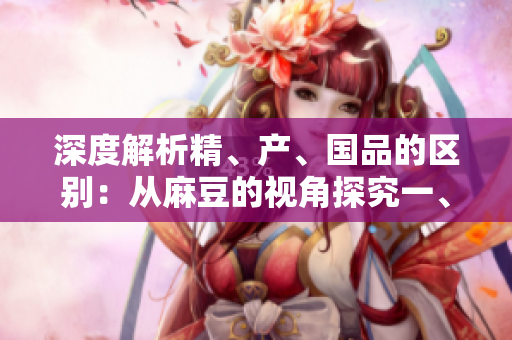 深度解析精、產(chǎn)、國品的區(qū)別：從麻豆的視角探究一、二、三產(chǎn)區(qū)的差異