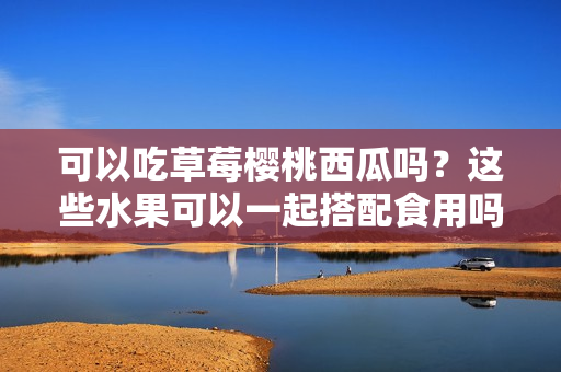 可以吃草莓櫻桃西瓜嗎？這些水果可以一起搭配食用嗎？