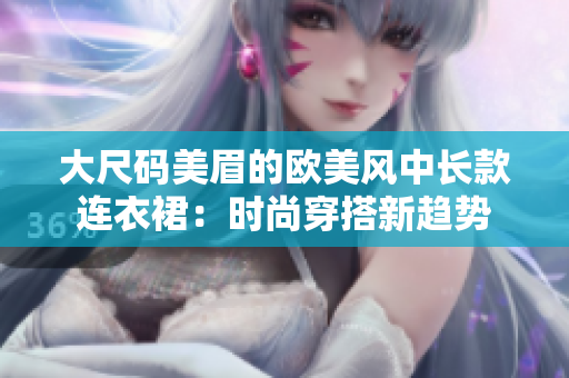大尺碼美眉的歐美風(fēng)中長(zhǎng)款連衣裙：時(shí)尚穿搭新趨勢(shì)