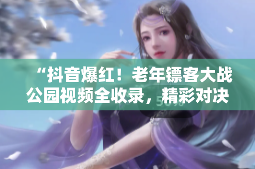 “抖音爆紅！老年鏢客大戰(zhàn)公園視頻全收錄，精彩對決盡收眼底！”