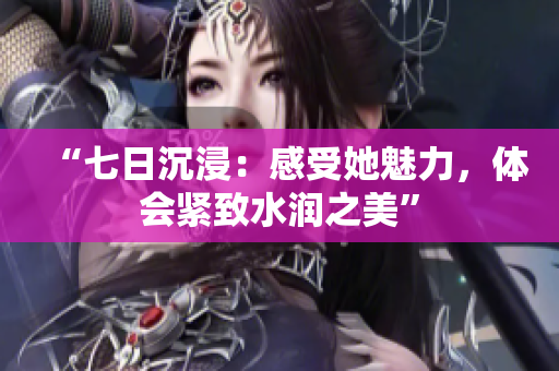 “七日沉浸：感受她魅力，體會緊致水潤之美”