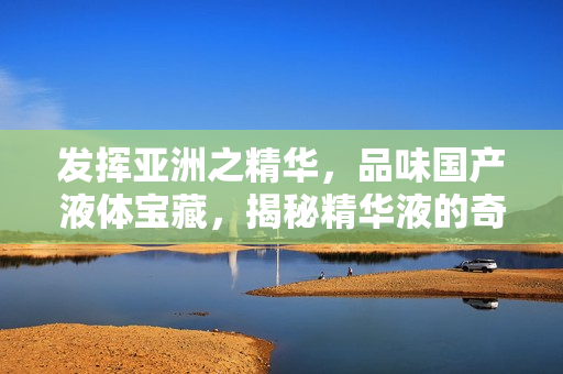 發(fā)揮亞洲之精華，品味國(guó)產(chǎn)液體寶藏，揭秘精華液的奇妙福利