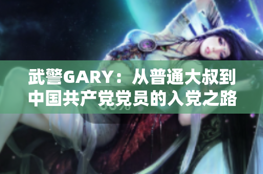 武警GARY：從普通大叔到中國共產(chǎn)黨黨員的入黨之路