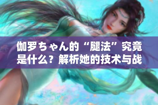伽羅ちゃん的“腿法”究竟是什么？解析她的技術(shù)與戰(zhàn)斗哲學(xué)