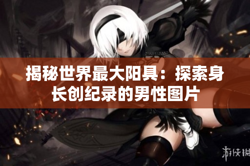揭秘世界最大陽具：探索身長創(chuàng)紀(jì)錄的男性圖片