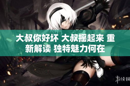 大叔你好壞 大叔搖起來 重新解讀 獨特魅力何在