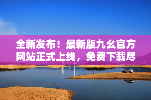 全新發(fā)布！最新版九幺官方網(wǎng)站正式上線，免費(fèi)下載盡在其中