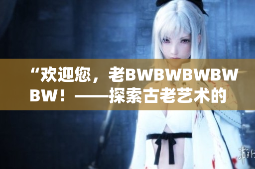 “歡迎您，老BWBWBWBWBW！——探索古老藝術(shù)的魅力與奧秘”
