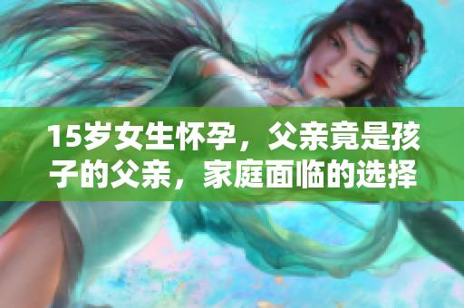15歲女生懷孕，父親竟是孩子的父親，家庭面臨的選擇與挑戰(zhàn)