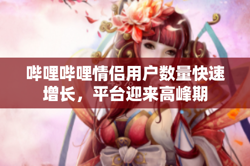 嗶哩嗶哩情侶用戶數(shù)量快速增長(zhǎng)，平臺(tái)迎來(lái)高峰期