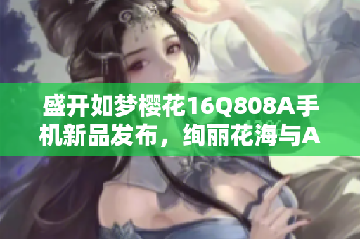 盛開如夢(mèng)櫻花16Q808A手機(jī)新品發(fā)布，絢麗花海與AI攝影共舞