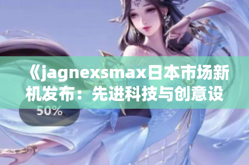 《jagnexsmax日本市場(chǎng)新機(jī)發(fā)布：先進(jìn)科技與創(chuàng)意設(shè)計(jì)的結(jié)合》