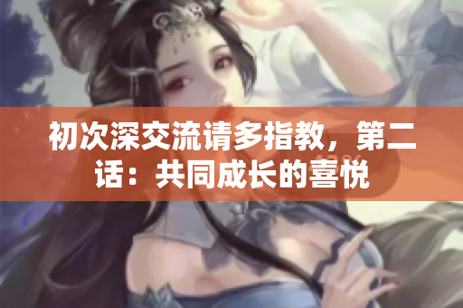 初次深交流請(qǐng)多指教，第二話：共同成長(zhǎng)的喜悅