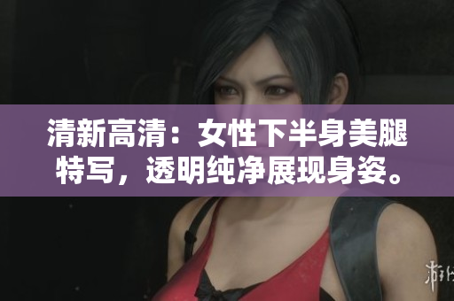 清新高清：女性下半身美腿特寫(xiě)，透明純凈展現(xiàn)身姿。