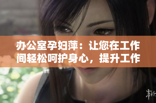 辦公室孕婦萍：讓您在工作間輕松呵護(hù)身心，提升工作效率