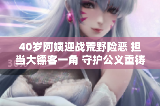 40歲阿姨迎戰(zhàn)荒野險(xiǎn)惡 擔(dān)當(dāng)大鏢客一角 守護(hù)公義重鑄輝煌