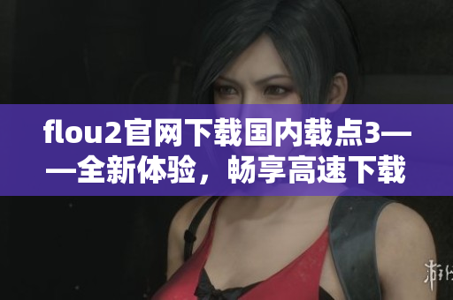 flou2官網(wǎng)下載國內(nèi)載點3——全新體驗，暢享高速下載！