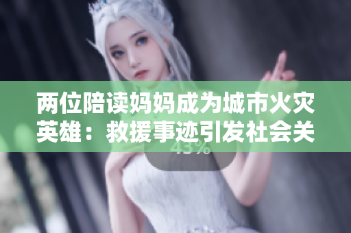 兩位陪讀媽媽成為城市火災(zāi)英雄：救援事跡引發(fā)社會(huì)關(guān)注