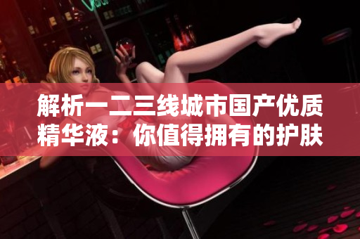 解析一二三線城市國產(chǎn)優(yōu)質(zhì)精華液：你值得擁有的護(hù)膚新寵