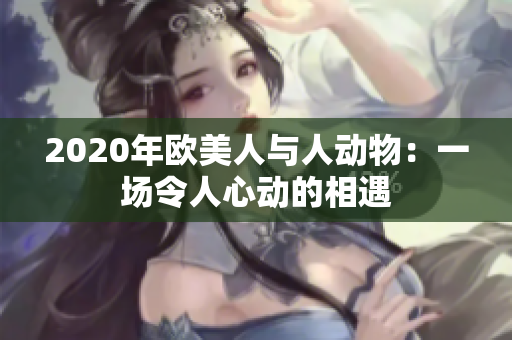 2020年歐美人與人動(dòng)物：一場(chǎng)令人心動(dòng)的相遇