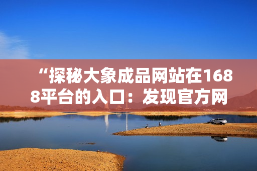 “探秘大象成品網(wǎng)站在1688平臺的入口：發(fā)現(xiàn)官方網(wǎng)站的獨(dú)特之處！”