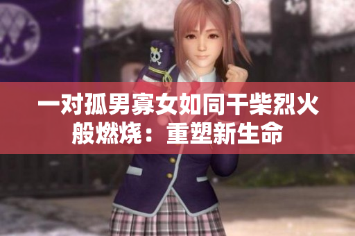 一對(duì)孤男寡女如同干柴烈火般燃燒：重塑新生命