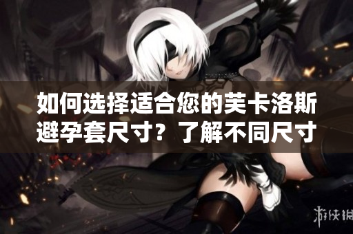 如何選擇適合您的芙卡洛斯避孕套尺寸？了解不同尺寸的優(yōu)勢(shì)與適用人群