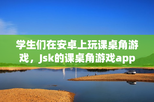 學(xué)生們在安卓上玩課桌角游戲，Jsk的課桌角游戲app受到歡迎
