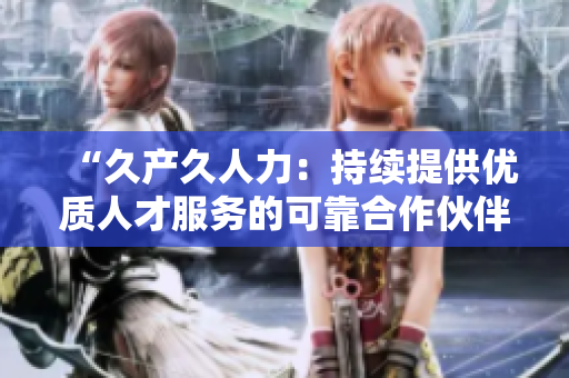“久產久人力：持續(xù)提供優(yōu)質人才服務的可靠合作伙伴”