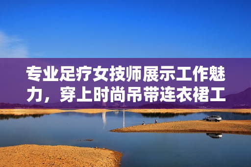 專業(yè)足療女技師展示工作魅力，穿上時(shí)尚吊帶連衣裙工作服
