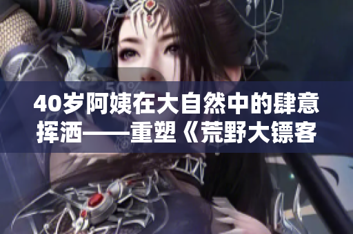 40歲阿姨在大自然中的肆意揮灑——重塑《荒野大鏢客》電影情節(jié)