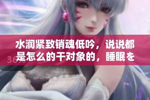 水潤(rùn)緊致銷魂低吟，說說都是怎么的干對(duì)象的，睡眠を取らなくてもいい，睡覺抓著小雞一晚上會(huì)怎樣，睡過年紀(jì)最大的多少歲六十多，水潤(rùn)緊致銷魂低吟古代570