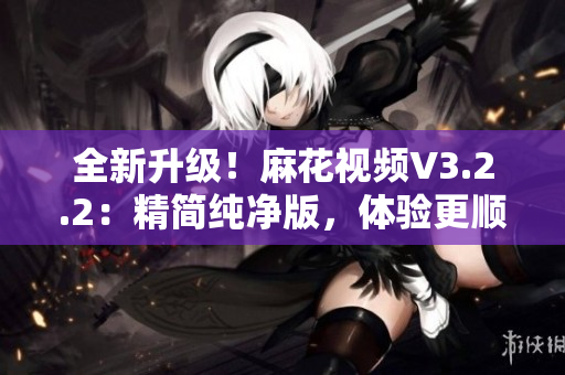 全新升級！麻花視頻V3.2.2：精簡純凈版，體驗(yàn)更順暢！