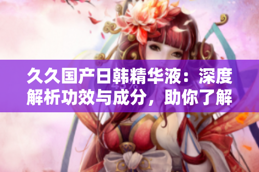 久久國(guó)產(chǎn)日韓精華液：深度解析功效與成分，助你了解產(chǎn)品優(yōu)勢(shì)
