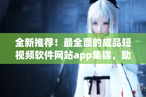 全新推薦！最全面的成品短視頻軟件網(wǎng)站app集錦，助你在創(chuàng)作風(fēng)潮中脫穎而出！