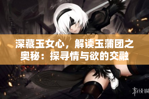 深藏玉女心，解讀玉蒲團(tuán)之奧秘：探尋情與欲的交融