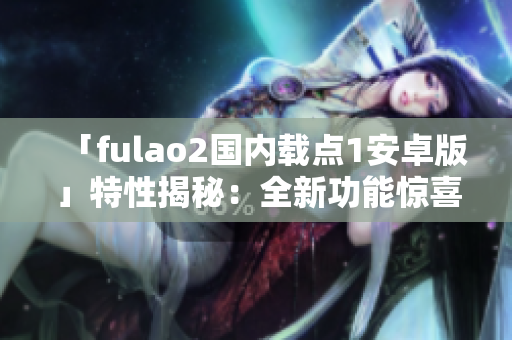 「fulao2國內載點1安卓版」特性揭秘：全新功能驚喜不斷