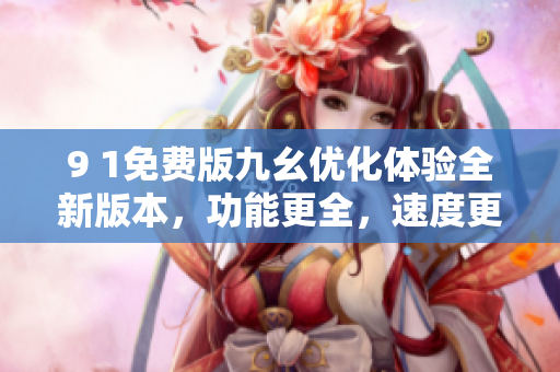 9 1免費版九幺優(yōu)化體驗全新版本，功能更全，速度更快