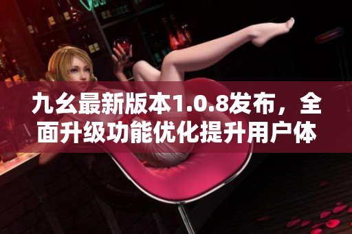 九幺最新版本1.0.8發(fā)布，全面升級功能優(yōu)化提升用戶體驗