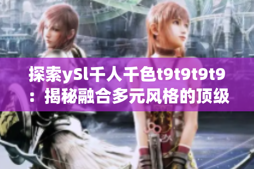 探索ySl千人千色t9t9t9t9：揭秘融合多元風格的頂級時尚品牌的魅力與魔力