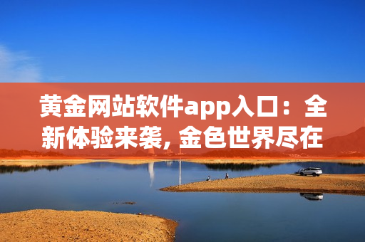 黃金網站軟件app入口：全新體驗來襲, 金色世界盡在握間