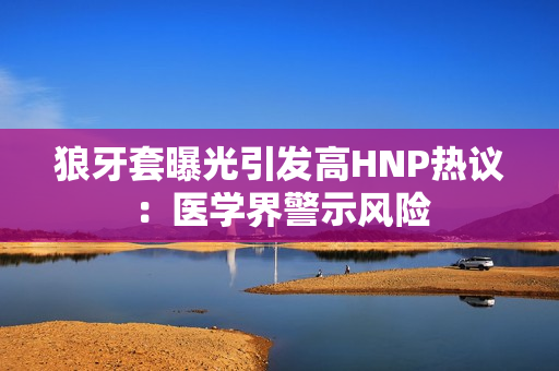 狼牙套曝光引發(fā)高HNP熱議：醫(yī)學(xué)界警示風(fēng)險(xiǎn)